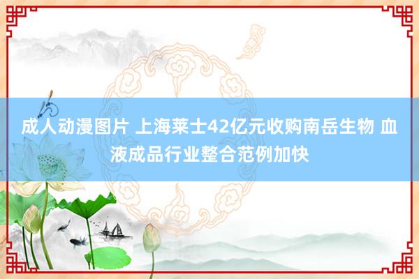 成人动漫图片 上海莱士42亿元收购南岳生物 血液成品行业整合范例加快