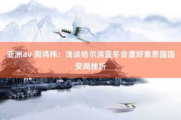亚洲av 周鸿祎：浅谈哈尔滨亚冬会遭好意思国国安局挫折