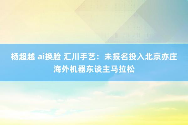 杨超越 ai换脸 汇川手艺：未报名投入北京亦庄海外机器东谈主马拉松