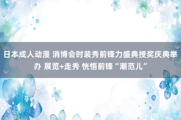 日本成人动漫 消博会时装秀前锋力盛典授奖庆典举办 展览+走秀 恍悟前锋“潮范儿”