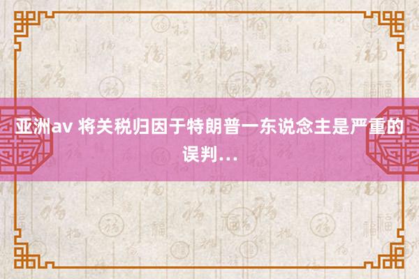 亚洲av 将关税归因于特朗普一东说念主是严重的误判…