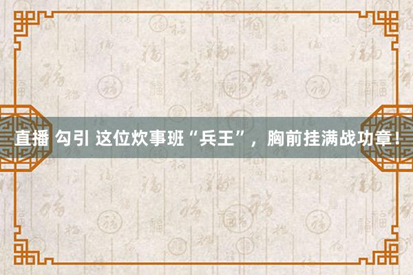 直播 勾引 这位炊事班“兵王”，胸前挂满战功章！