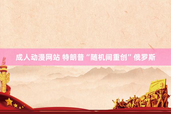 成人动漫网站 特朗普“随机间重创”俄罗斯