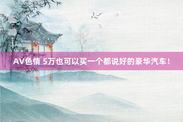 AV色情 5万也可以买一个都说好的豪华汽车！