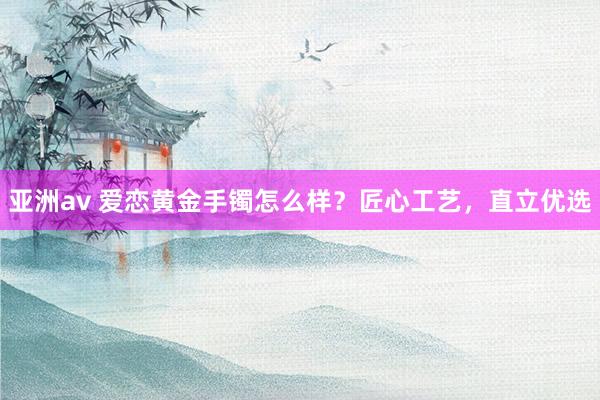 亚洲av 爱恋黄金手镯怎么样？匠心工艺，直立优选