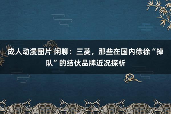 成人动漫图片 闲聊：三菱，那些在国内徐徐“掉队”的结伙品牌近况探析
