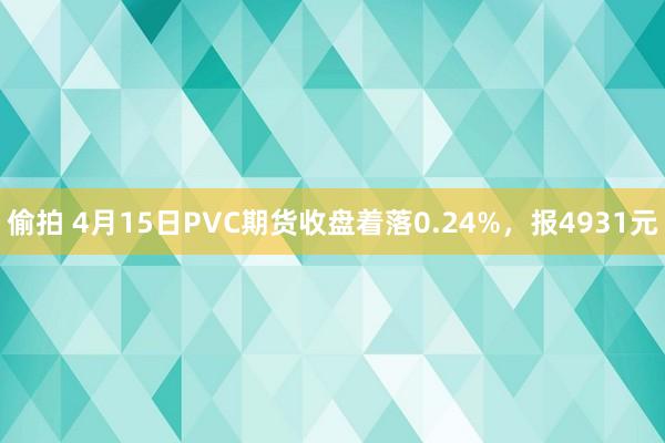 偷拍 4月15日PVC期货收盘着落0.24%，报4931元