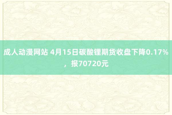 成人动漫网站 4月15日碳酸锂期货收盘下降0.17%，报70720元