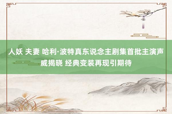 人妖 夫妻 哈利·波特真东说念主剧集首批主演声威揭晓 经典变装再现引期待