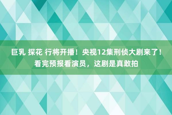 巨乳 探花 行将开播！央视12集刑侦大剧来了！看完预报看演员，这剧是真敢拍