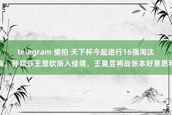 telegram 偷拍 天下杯今起进行16强淘汰赛，孙颖莎王楚钦渐入佳境，王曼昱将战张本好意思和