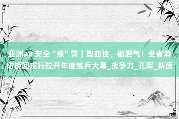 亚洲av 安全“豫”警｜塑血性、砺胆气！全省消防挽回戎行拉开年度练兵大幕_战争力_孔军_新质