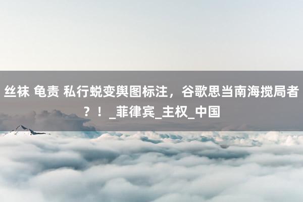 丝袜 龟责 私行蜕变舆图标注，谷歌思当南海搅局者？！_菲律宾_主权_中国