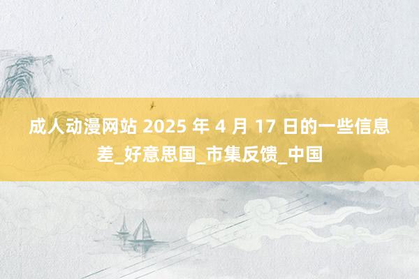 成人动漫网站 2025 年 4 月 17 日的一些信息差_好意思国_市集反馈_中国