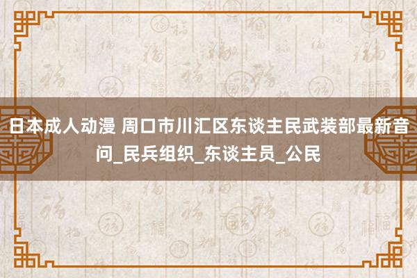日本成人动漫 周口市川汇区东谈主民武装部最新音问_民兵组织_东谈主员_公民
