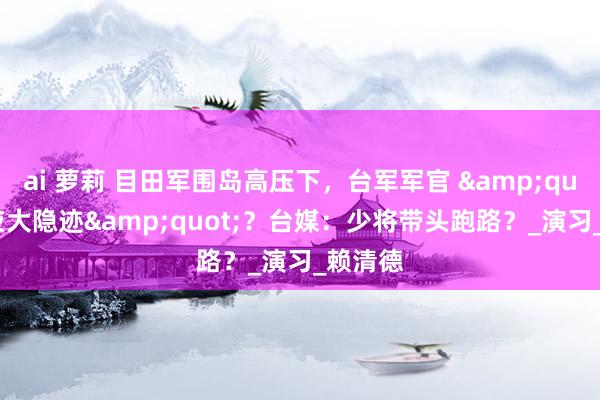 ai 萝莉 目田军围岛高压下，台军军官 &quot;连夜大隐迹&quot;？台媒：少将带头跑路？_演习_赖清德