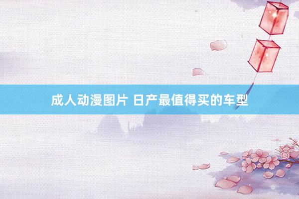 成人动漫图片 日产最值得买的车型