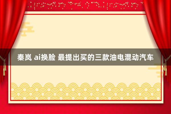 秦岚 ai换脸 最提出买的三款油电混动汽车