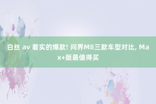 白丝 av 着实的爆款! 问界M8三款车型对比, Max+版最值得买