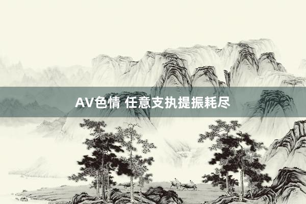 AV色情 任意支执提振耗尽