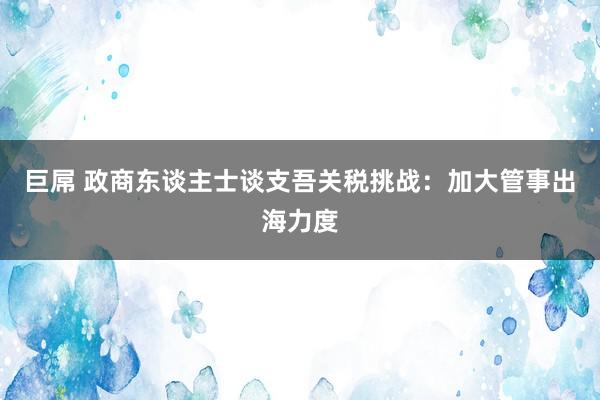 巨屌 政商东谈主士谈支吾关税挑战：加大管事出海力度