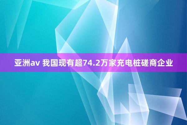 亚洲av 我国现有超74.2万家充电桩磋商企业
