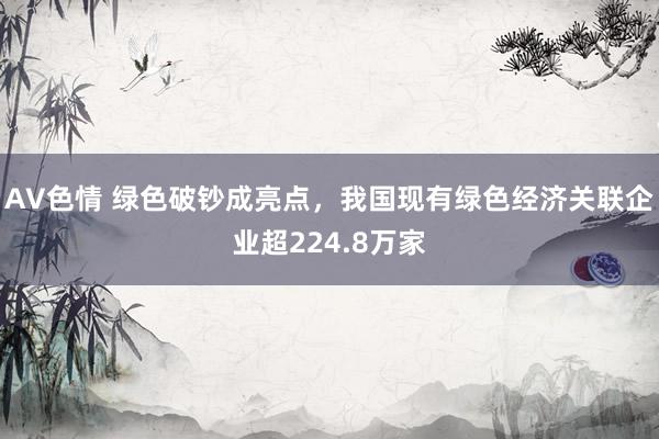 AV色情 绿色破钞成亮点，我国现有绿色经济关联企业超224.8万家
