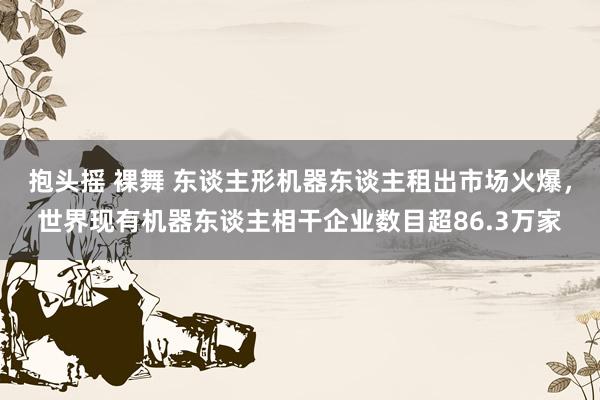抱头摇 裸舞 东谈主形机器东谈主租出市场火爆，世界现有机器东谈主相干企业数目超86.3万家
