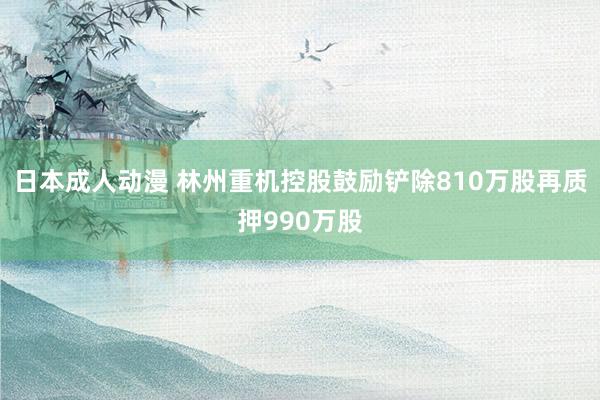 日本成人动漫 林州重机控股鼓励铲除810万股再质押990万股