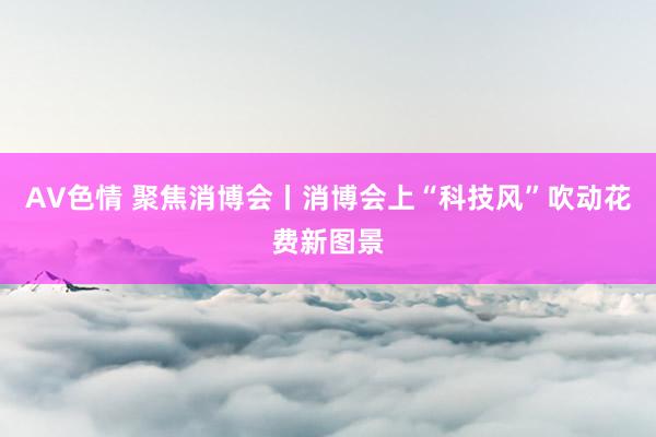 AV色情 聚焦消博会丨消博会上“科技风”吹动花费新图景