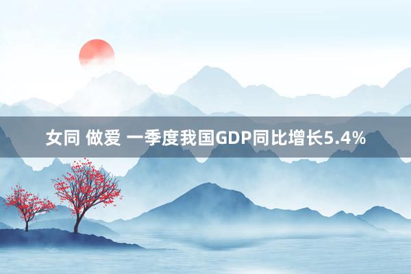 女同 做爱 一季度我国GDP同比增长5.4%