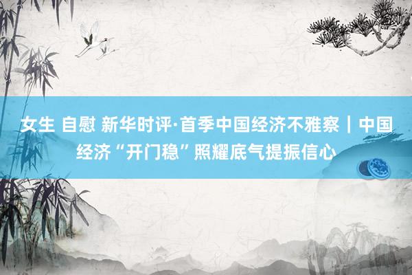 女生 自慰 新华时评·首季中国经济不雅察｜中国经济“开门稳”照耀底气提振信心