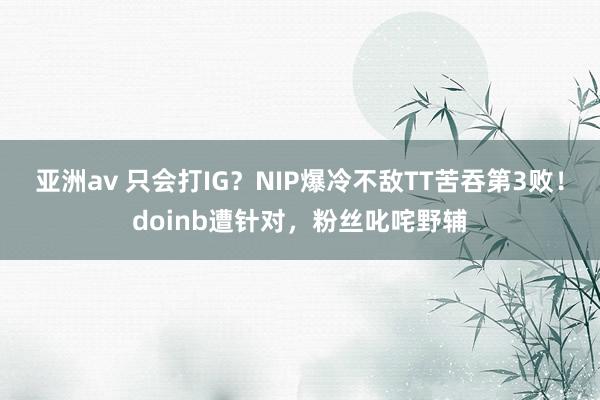 亚洲av 只会打IG？NIP爆冷不敌TT苦吞第3败！doinb遭针对，粉丝叱咤野辅