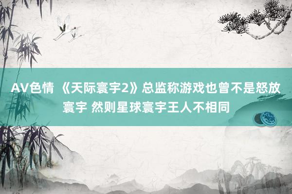AV色情 《天际寰宇2》总监称游戏也曾不是怒放寰宇 然则星球寰宇王人不相同