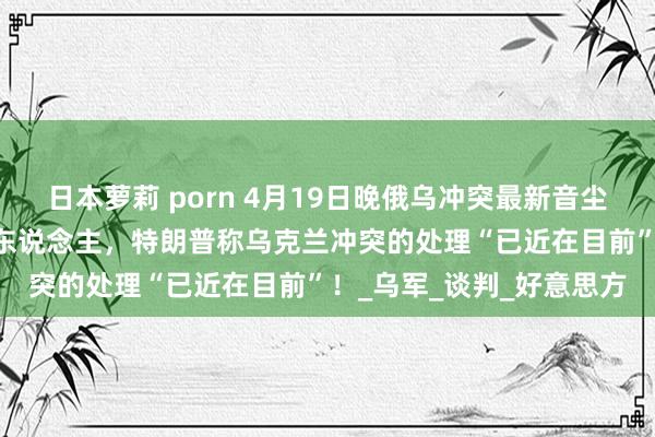 日本萝莉 porn 4月19日晚俄乌冲突最新音尘：俄军总伤一火达94万东说念主，特朗普称乌克兰冲突的处理“已近在目前”！_乌军_谈判_好意思方
