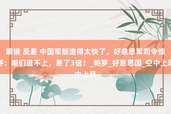 眼镜 反差 中国军舰造得太快了，好意思军司令惊呼：咱们追不上，差了3倍！_帕罗_好意思国_空中上风