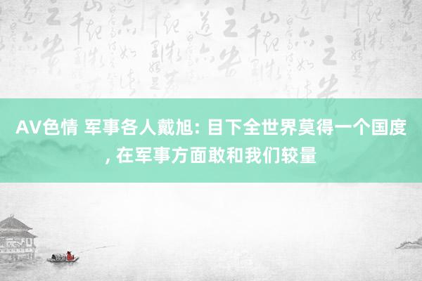AV色情 军事各人戴旭: 目下全世界莫得一个国度, 在军事方面敢和我们较量