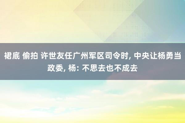 裙底 偷拍 许世友任广州军区司令时, 中央让杨勇当政委, 杨: 不思去也不成去