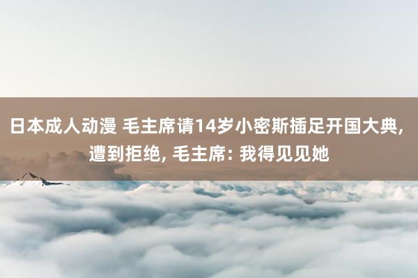 日本成人动漫 毛主席请14岁小密斯插足开国大典, 遭到拒绝, 毛主席: 我得见见她