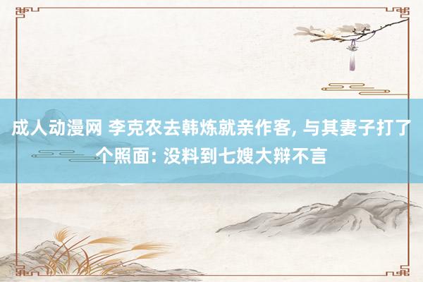 成人动漫网 李克农去韩炼就亲作客, 与其妻子打了个照面: 没料到七嫂大辩不言