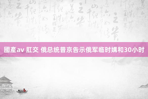 國產av 肛交 俄总统普京告示俄军临时媾和30小时