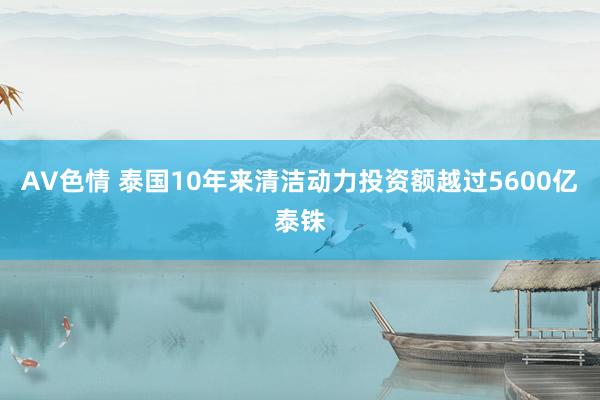 AV色情 泰国10年来清洁动力投资额越过5600亿泰铢