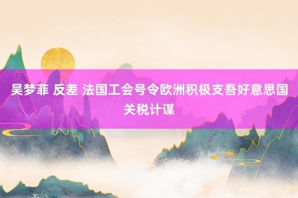 吴梦菲 反差 法国工会号令欧洲积极支吾好意思国关税计谋