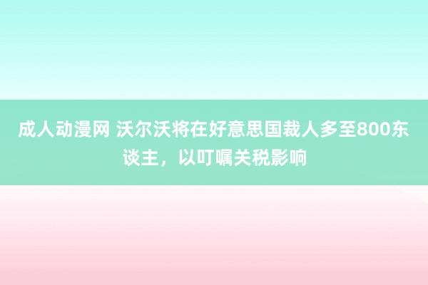 成人动漫网 沃尔沃将在好意思国裁人多至800东谈主，以叮嘱关税影响