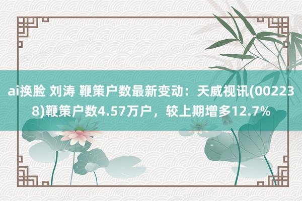 ai换脸 刘涛 鞭策户数最新变动：天威视讯(002238)鞭策户数4.57万户，较上期增多12.7%
