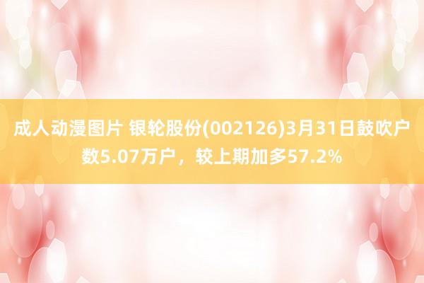 成人动漫图片 银轮股份(002126)3月31日鼓吹户数5.07万户，较上期加多57.2%