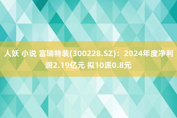 人妖 小说 富瑞特装(300228.SZ)：2024年度净利润2.19亿元 拟10派0.8元