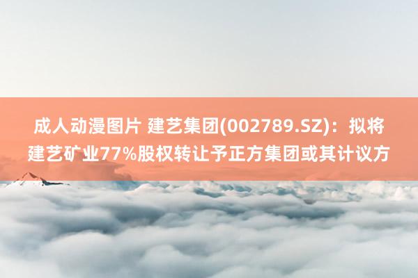 成人动漫图片 建艺集团(002789.SZ)：拟将建艺矿业77%股权转让予正方集团或其计议方