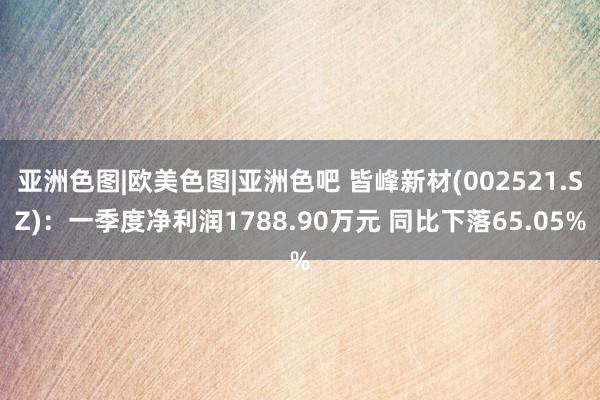 亚洲色图|欧美色图|亚洲色吧 皆峰新材(002521.SZ)：一季度净利润1788.90万元 同比下落65.05%