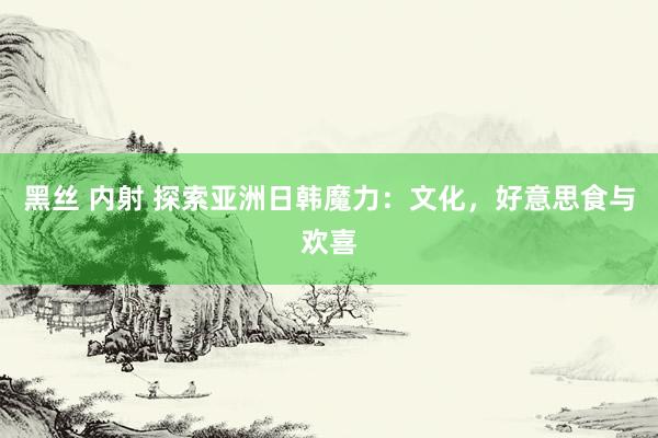 黑丝 内射 探索亚洲日韩魔力：文化，好意思食与欢喜